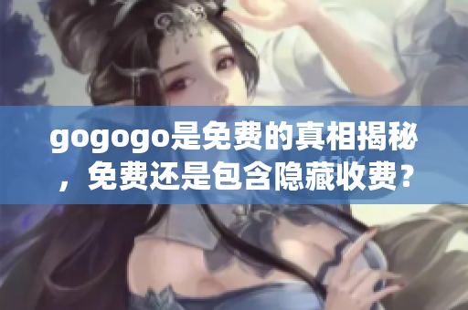 gogogo是免費(fèi)的真相揭秘，免費(fèi)還是包含隱藏收費(fèi)？
