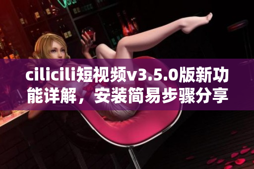 cilicili短視頻v3.5.0版新功能詳解，安裝簡(jiǎn)易步驟分享