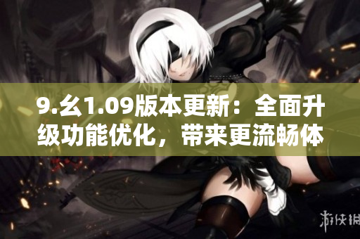 9.幺1.09版本更新：全面升級功能優(yōu)化，帶來更流暢體驗