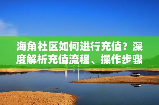 海角社區(qū)如何進(jìn)行充值？深度解析充值流程、操作步驟以及注意事項