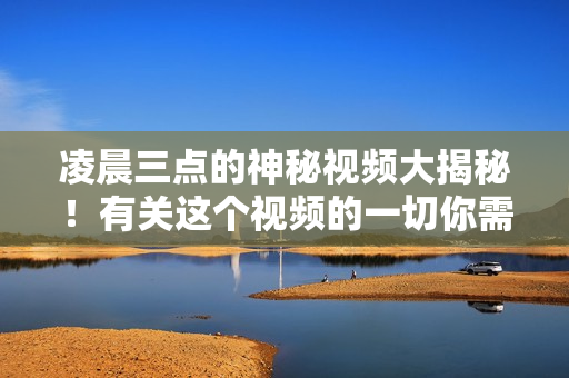 凌晨三點(diǎn)的神秘視頻大揭秘！有關(guān)這個(gè)視頻的一切你需要知道的。