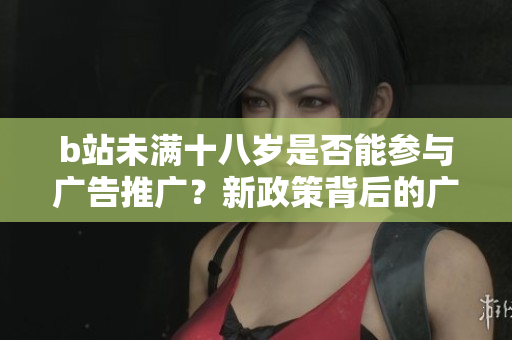 b站未滿十八歲是否能參與廣告推廣？新政策背后的廣告限制詳解