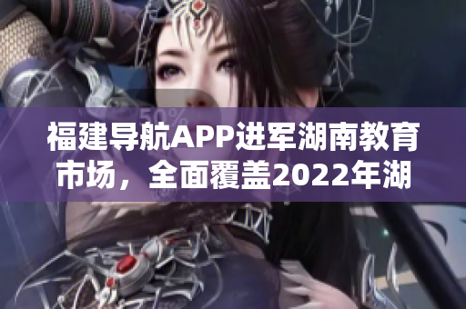 福建導(dǎo)航APP進(jìn)軍湖南教育市場，全面覆蓋2022年湖南教育網(wǎng)，提供定制化服務(wù)