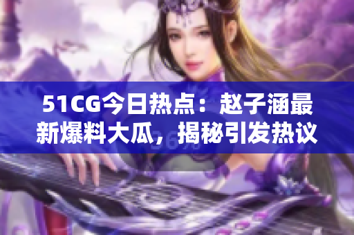 51CG今日熱點(diǎn)：趙子涵最新爆料大瓜，揭秘引發(fā)熱議的事件