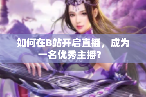 如何在B站開啟直播，成為一名優(yōu)秀主播？ 