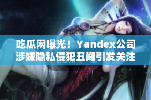 吃瓜網(wǎng)曝光！Yandex公司涉嫌隱私侵犯丑聞引發(fā)關(guān)注
