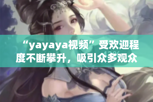 “yayaya視頻”受歡迎程度不斷攀升，吸引眾多觀眾熱議