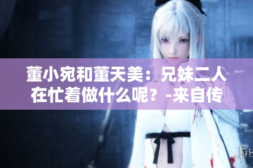 董小宛和董天美：兄妹二人在忙著做什么呢？-來自傳媒界的最新報道