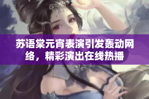 蘇語(yǔ)棠元宵表演引發(fā)轟動(dòng)網(wǎng)絡(luò)，精彩演出在線熱播