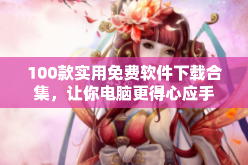 100款實(shí)用免費(fèi)軟件下載合集，讓你電腦更得心應(yīng)手