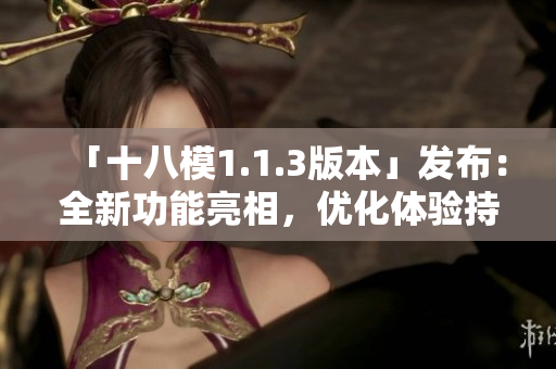 「十八模1.1.3版本」發(fā)布：全新功能亮相，優(yōu)化體驗(yàn)持續(xù)升級(jí)