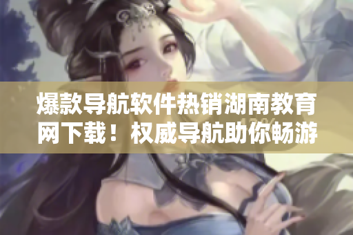 爆款導航軟件熱銷湖南教育網(wǎng)下載！權威導航助你暢游精彩教育世界