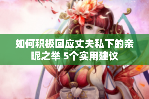 如何積極回應(yīng)丈夫私下的親昵之舉 5個實用建議