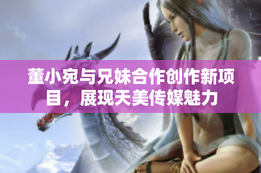 董小宛與兄妹合作創(chuàng)作新項目，展現(xiàn)天美傳媒魅力