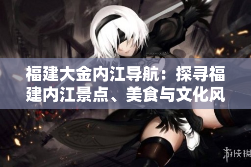 福建大金內(nèi)江導(dǎo)航：探尋福建內(nèi)江景點、美食與文化風(fēng)情
