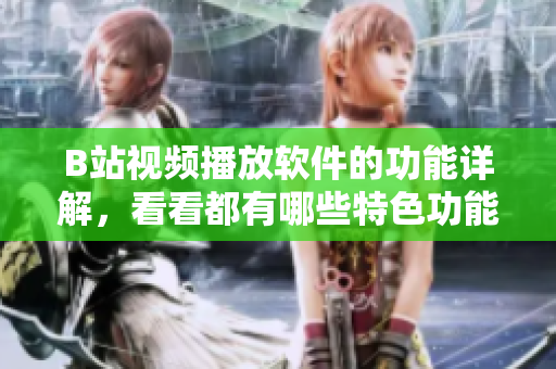 B站視頻播放軟件的功能詳解，看看都有哪些特色功能值得期待