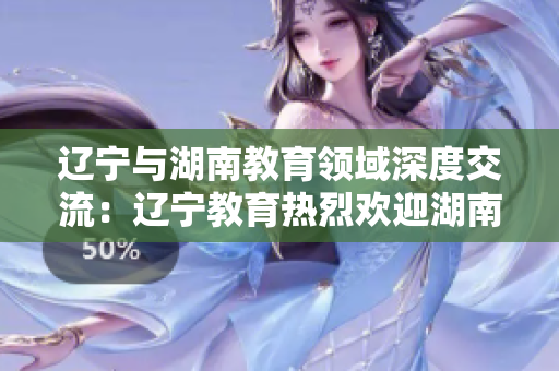 遼寧與湖南教育領域深度交流：遼寧教育熱烈歡迎湖南教育代表團訪問