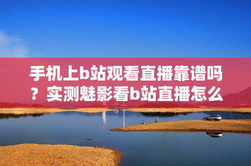 手機上b站觀看直播靠譜嗎？實測魅影看b站直播怎么樣？