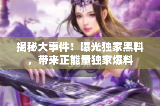 揭秘大事件！曝光獨(dú)家黑料，帶來正能量獨(dú)家爆料