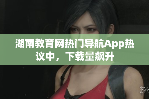 湖南教育網(wǎng)熱門(mén)導(dǎo)航App熱議中，下載量飆升