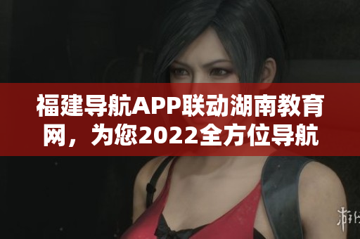 福建導航APP聯(lián)動湖南教育網(wǎng)，為您2022全方位導航服務
