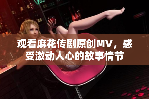 觀看麻花傳劇原創(chuàng)MV，感受激動(dòng)人心的故事情節(jié)