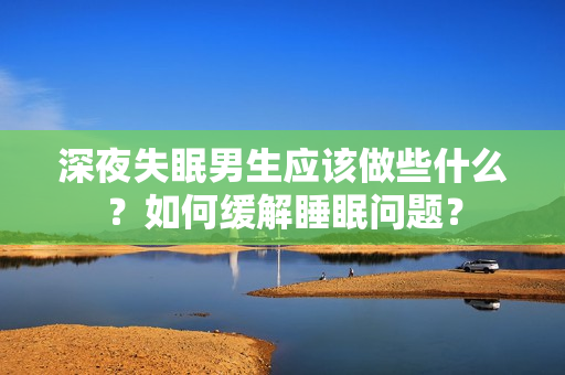 深夜失眠男生應(yīng)該做些什么？如何緩解睡眠問題？