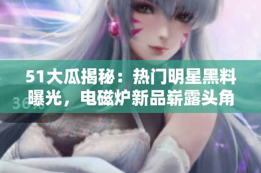 51大瓜揭秘：熱門明星黑料曝光，電磁爐新品嶄露頭角