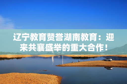 遼寧教育贊譽湖南教育：迎來共襄盛舉的重大合作！