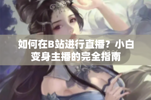 如何在B站進行直播？小白變身主播的完全指南