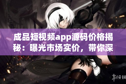 成品短視頻app源碼價格揭秘：曝光市場實價，帶你深度了解制作成本