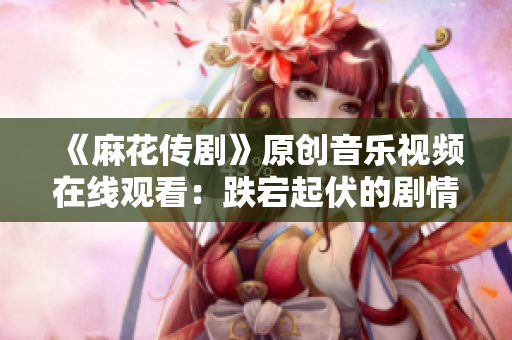 《麻花傳劇》原創(chuàng)音樂視頻在線觀看：跌宕起伏的劇情搭配精彩MV，讓人目不轉(zhuǎn)睛
