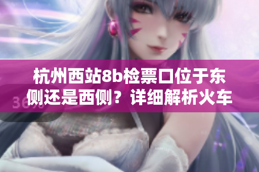 杭州西站8b檢票口位于東側(cè)還是西側(cè)？詳細(xì)解析火車站通道布局