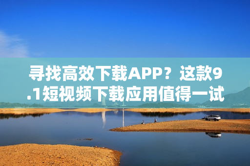 尋找高效下載APP？這款9.1短視頻下載應(yīng)用值得一試