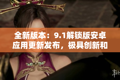 全新版本：9.1解鎖版安卓應(yīng)用更新發(fā)布，極具創(chuàng)新和特色