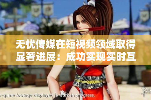 無憂傳媒在短視頻領域取得顯著進展：成功實現(xiàn)實時互動和內(nèi)容創(chuàng)新