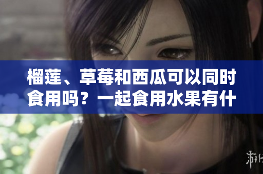 榴蓮、草莓和西瓜可以同時(shí)食用嗎？一起食用水果有什么好處？