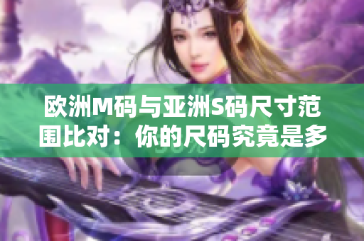 歐洲M碼與亞洲S碼尺寸范圍比對(duì)：你的尺碼究竟是多少？