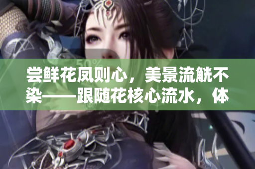嘗鮮花鳳則心，美景流觥不染——跟隨花核心流水，體驗自然之美