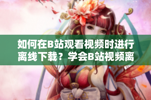 如何在B站觀看視頻時(shí)進(jìn)行離線下載？學(xué)會(huì)B站視頻離線觀看的方法