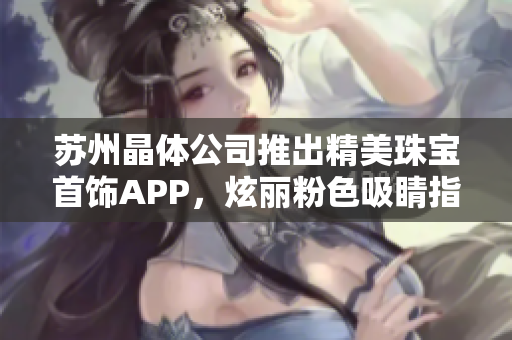 蘇州晶體公司推出精美珠寶首飾APP，炫麗粉色吸睛指數(shù)暴漲