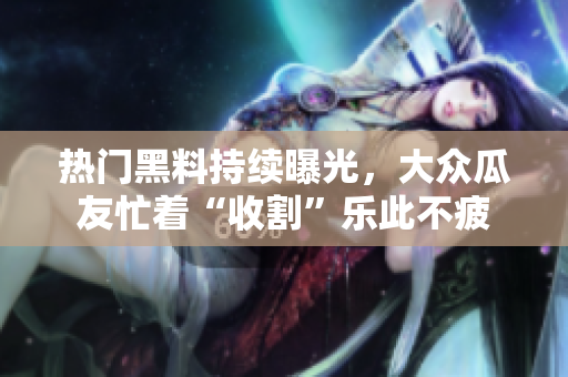 熱門黑料持續(xù)曝光，大眾瓜友忙著“收割”樂此不疲