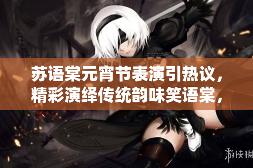 蘇語(yǔ)棠元宵節(jié)表演引熱議，精彩演繹傳統(tǒng)韻味笑語(yǔ)棠，請(qǐng)觀看。