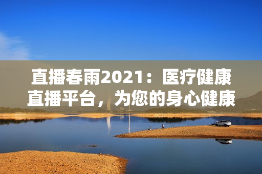 直播春雨2021：醫(yī)療健康直播平臺，為您的身心健康保駕護航