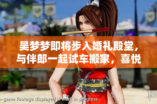 吳夢(mèng)夢(mèng)即將步入婚禮殿堂，與伴郎一起試車搬家，喜悅洋溢