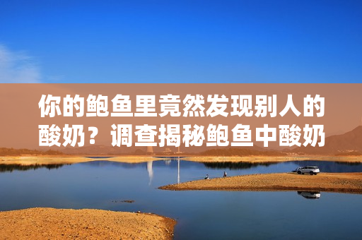 你的鮑魚里竟然發(fā)現(xiàn)別人的酸奶？調(diào)查揭秘鮑魚中酸奶的來歷