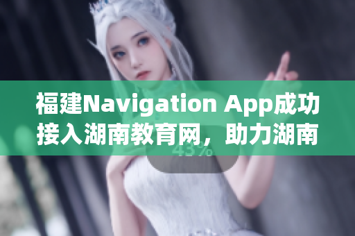 福建Navigation App成功接入湖南教育網(wǎng)，助力湖南教育信息化發(fā)展
