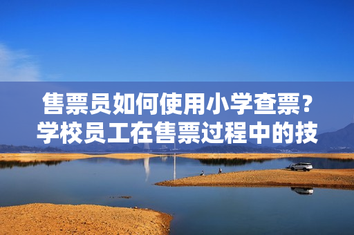 售票員如何使用小學(xué)查票？學(xué)校員工在售票過程中的技巧和經(jīng)驗分享