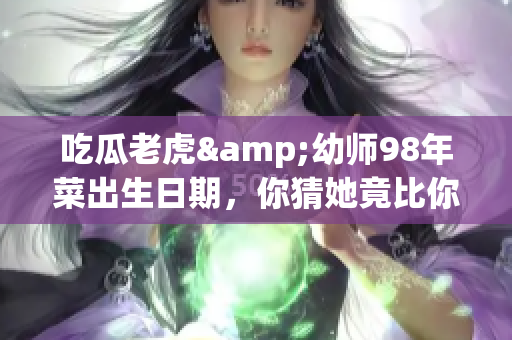 吃瓜老虎&幼師98年菜出生日期，你猜她竟比你想象的年輕！