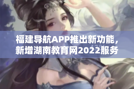 福建導(dǎo)航APP推出新功能，新增湖南教育網(wǎng)2022服務(wù)，助力用戶獲取最新教育資訊